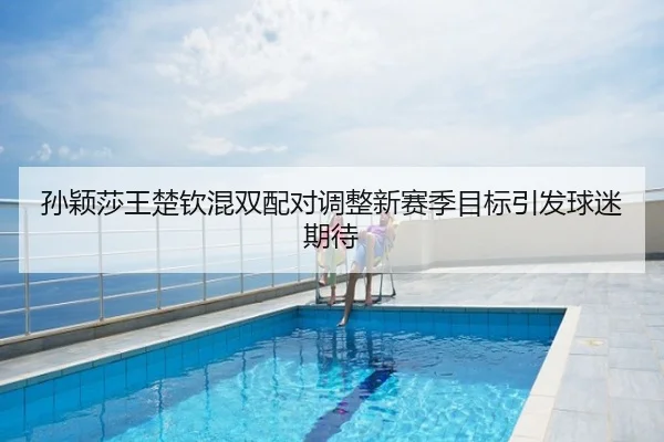 孙颖莎王楚钦混双配对调整新赛季目标引发球迷期待