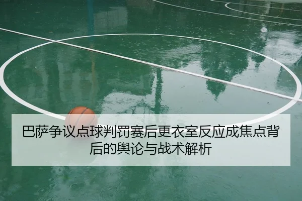 巴萨争议点球判罚赛后更衣室反应成焦点背后的舆论与战术解析