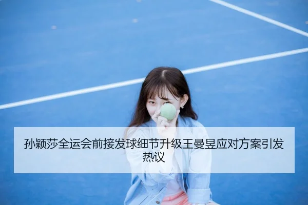 孙颖莎全运会前接发球细节升级王曼昱应对方案引发热议